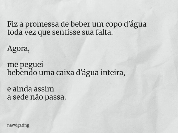 Fiz a promessa de beber um copo d’água toda vez que sentisse sua falta. Agora, me peguei bebendo uma caixa d’água inteira, e ainda assim a sede não passa.... Frase de navvigating.