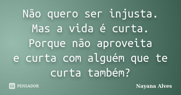 Não quero ser injusta. Mas a vida é curta. Porque não aproveita e curta com alguém que te curta também?... Frase de Nayana Alves.