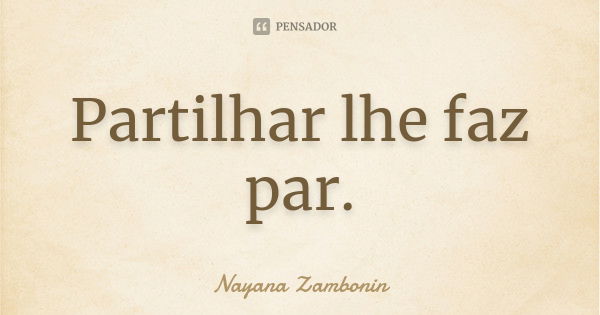 Partilhar lhe faz par.... Frase de Nayana Zambonin.