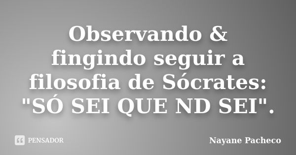 Observando & fingindo seguir a filosofia de Sócrates: "SÓ SEI QUE ND SEI".... Frase de Nayane Pacheco.