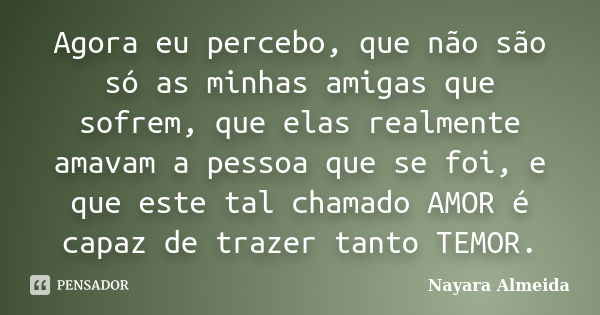 Agora eu percebo, que não são só as minhas amigas que sofrem, que elas realmente amavam a pessoa que se foi, e que este tal chamado AMOR é capaz de trazer tanto... Frase de Nayara Almeida.