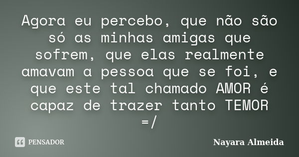 Agora eu percebo, que não são só as minhas amigas que sofrem, que elas realmente amavam a pessoa que se foi, e que este tal chamado AMOR é capaz de trazer tanto... Frase de Nayara Almeida.