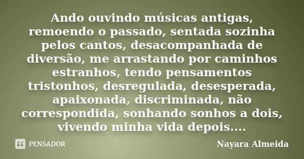 Ando ouvindo músicas antigas, remoendo o passado, sentada sozinha pelos cantos, desacompanhada de diversão, me arrastando por caminhos estranhos, tendo pensamen... Frase de Nayara Almeida.