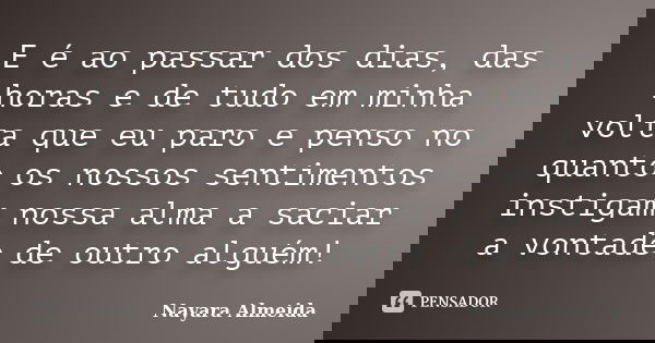 E é ao passar dos dias, das horas e de tudo em minha volta que eu paro e penso no quanto os nossos sentimentos instigam nossa alma a saciar a vontade de outro a... Frase de Nayara Almeida.
