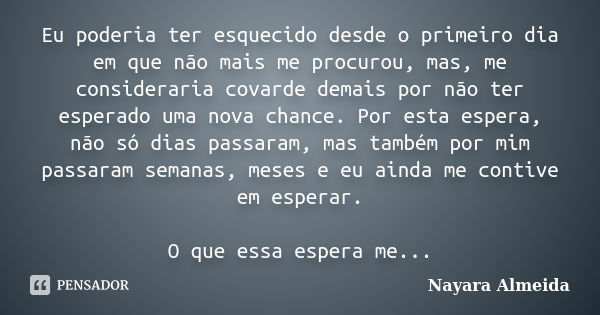 Eu poderia ter esquecido desde o primeiro dia em que não mais me procurou, mas, me consideraria covarde demais por não ter esperado uma nova chance. Por esta es... Frase de Nayara Almeida.