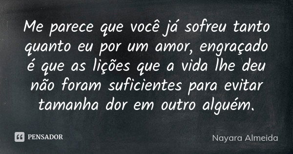 Me parece que você já sofreu tanto quanto eu por um amor, engraçado é que as lições que a vida lhe deu não foram suficientes para evitar tamanha dor em outro al... Frase de Nayara Almeida.