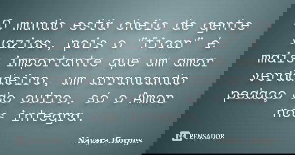 O mundo está cheio de gente vazias, pois o "ficar" é mais importante que um amor verdadeiro, um arrancando pedaço do outro, só o Amor nos integra.... Frase de Nayara Borges.