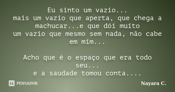 Eu sinto um vazio... mais um vazio que aperta, que chega a machucar...e que dói muito um vazio que mesmo sem nada, não cabe em mim... Acho que é o espaço que er... Frase de Nayara C..