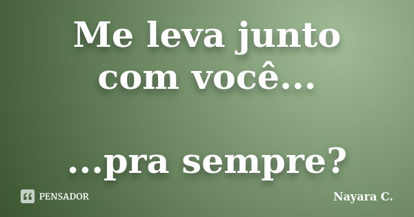 Me leva junto com você... ...pra sempre?... Frase de Nayara C..