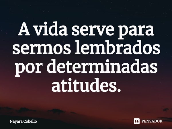 ⁠A vida serve para sermos lembrados por determinadas atitudes.... Frase de Nayara Cobello.