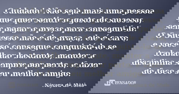 Cuidado! Não seja mais uma pessoa que quer sentir o gosto do sucesso, sem pagar o preço para consegui-lo! O Sucesso não é de graça, ele é caro, e você só conseg... Frase de Nayara de Melo.