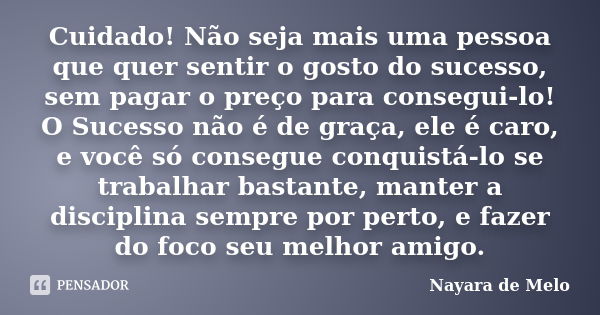 Cuidado! Não seja mais uma pessoa que quer sentir o gosto do sucesso, sem pagar o preço para consegui-lo! O Sucesso não é de graça, ele é caro, e você só conseg... Frase de Nayara de Melo.