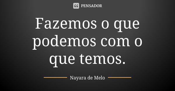 Fazemos o que podemos com o que temos.... Frase de nayara de melo.