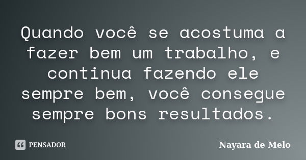 Quando você se acostuma a fazer bem um trabalho, e continua fazendo ele sempre bem, você consegue sempre bons resultados.... Frase de Nayara de Melo.