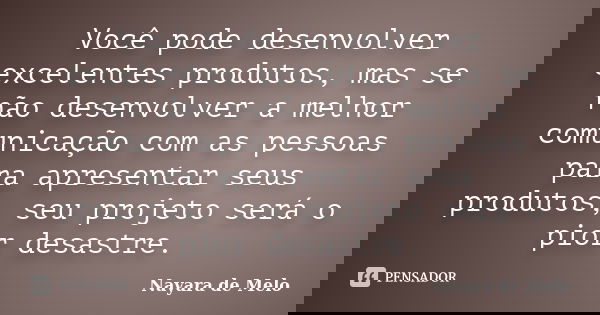 Você pode desenvolver excelentes produtos, mas se não desenvolver a melhor comunicação com as pessoas para apresentar seus produtos, seu projeto será o pior des... Frase de Nayara de Melo.