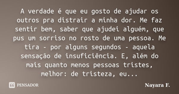 A verdade é que eu gosto de ajudar os outros pra distrair a minha dor. Me faz sentir bem, saber que ajudei alguém, que pus um sorriso no rosto de uma pessoa. Me... Frase de Nayara F..