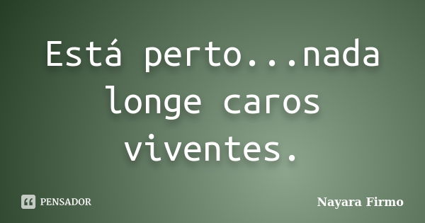 Está perto...nada longe caros viventes.... Frase de Nayara Firmo.