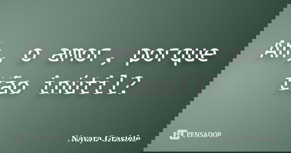 Ah, o amor, porque tão inútil?... Frase de Nayara Grasiele.