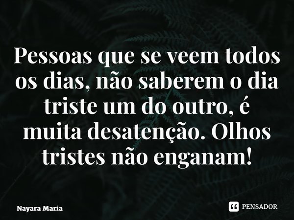 ⁠⁠Pessoas que se veem todos os dias, não saberem o dia triste um do outro, é muita desatenção. Olhos tristes não enganam!... Frase de Nayara Maria.