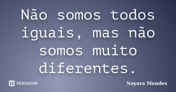 Não somos todos iguais, mas não somos muito diferentes.... Frase de Nayara Mendes.