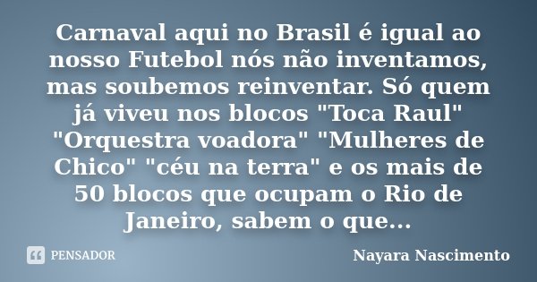Carnaval aqui no Brasil é igual ao nosso Futebol nós não inventamos, mas soubemos reinventar. Só quem já viveu nos blocos "Toca Raul" "Orquestra ... Frase de Nayara Nascimento.