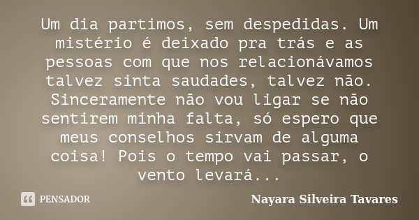 Um dia partimos, sem despedidas. Um mistério é deixado pra trás e as pessoas com que nos relacionávamos talvez sinta saudades, talvez não. Sinceramente não vou ... Frase de Nayara Silveira Tavares.