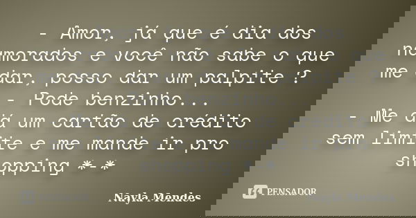 - Amor, já que é dia dos namorados e você não sabe o que me dar, posso dar um palpite ? - Pode benzinho... - Me dá um cartão de crédito sem limite e me mande ir... Frase de Nayla Mendes.