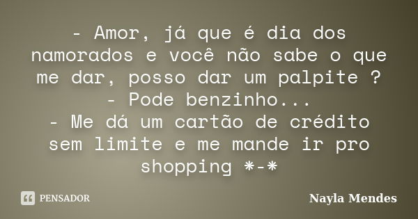 - Amor, já que é dia dos namorados e você não sabe o que me dar, posso dar um palpite ? - Pode benzinho... - Me dá um cartão de crédito sem limite e me mande ir... Frase de Nayla Mendes.