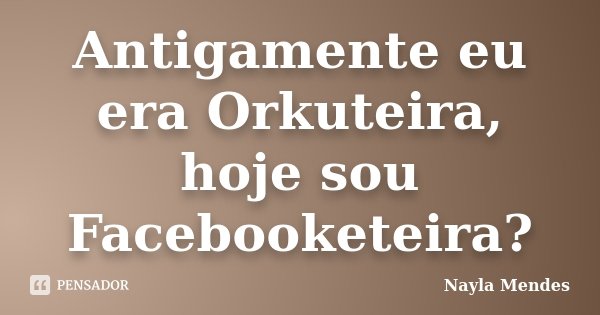 Antigamente eu era Orkuteira, hoje sou Facebooketeira?... Frase de Nayla Mendes.