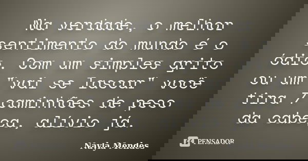 Na verdade, o melhor sentimento do mundo é o ódio. Com um simples grito ou um "vai se lascar" você tira 7 caminhões de peso da cabeça, alívio já.... Frase de Nayla Mendes.