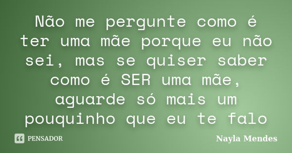 Não me pergunte como é ter uma mãe porque eu não sei, mas se quiser saber como é SER uma mãe, aguarde só mais um pouquinho que eu te falo... Frase de Nayla Mendes.