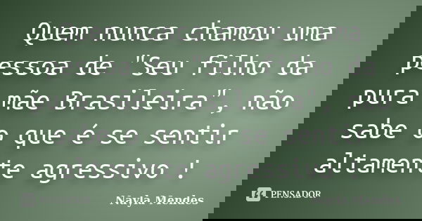 Quem nunca chamou uma pessoa de "Seu filho da pura mãe Brasileira", não sabe o que é se sentir altamente agressivo !... Frase de Nayla Mendes.