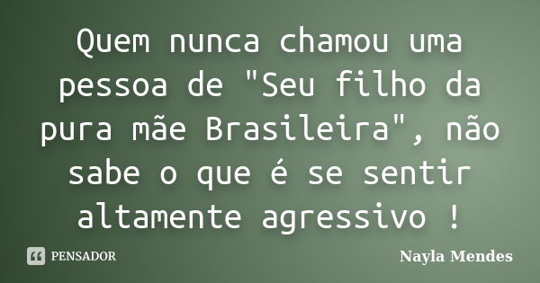 Quem nunca chamou uma pessoa de "Seu filho da pura mãe Brasileira", não sabe o que é se sentir altamente agressivo !... Frase de Nayla Mendes.