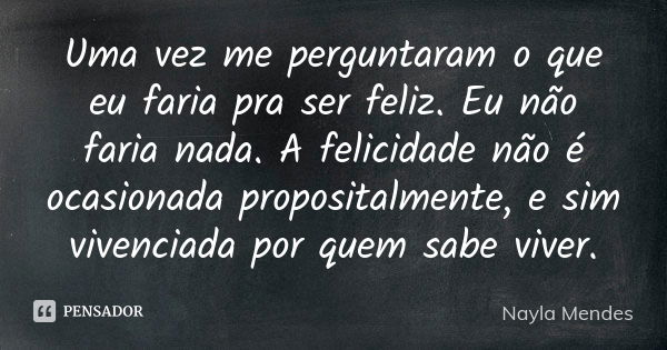 Uma vez me perguntaram o que eu faria pra ser feliz. Eu não faria nada. A felicidade não é ocasionada propositalmente, e sim vivenciada por quem sabe viver.... Frase de Nayla Mendes.