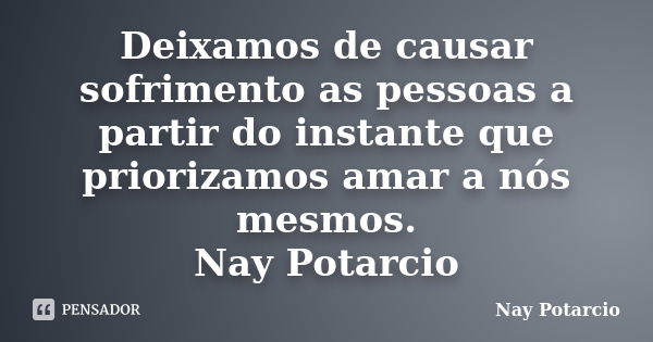 Deixamos de causar sofrimento as pessoas a partir do instante que priorizamos amar a nós mesmos. Nay Potarcio... Frase de Nay Potarcio.