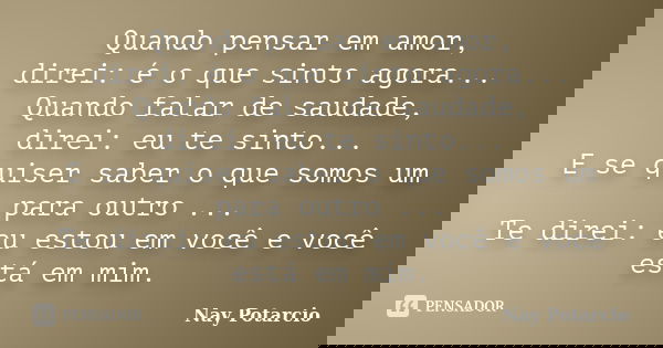Quando pensar em amor, direi: é o que sinto agora... Quando falar de saudade, direi: eu te sinto... E se quiser saber o que somos um para outro ... Te direi: eu... Frase de Nay Potarcio.
