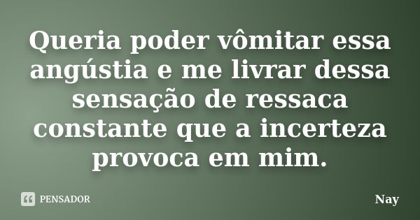 Queria poder vômitar essa angústia e me livrar dessa sensação de ressaca constante que a incerteza provoca em mim.... Frase de Nay.