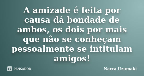 A amizade é feita por causa dá bondade de ambos, os dois por mais que não se conheçam pessoalmente se intitulam amigos!... Frase de Nayra Uzumaki.