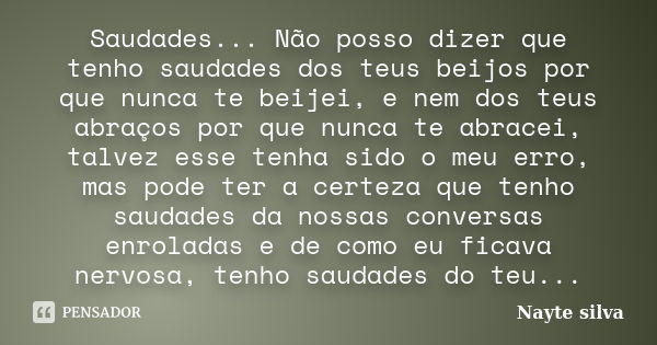 Saudades... Não posso dizer que tenho saudades dos teus beijos por que nunca te beijei, e nem dos teus abraços por que nunca te abracei, talvez esse tenha sido ... Frase de Nayte silva.