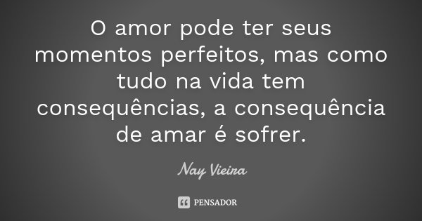 O amor pode ter seus momentos perfeitos, mas como tudo na vida tem consequências, a consequência de amar é sofrer.... Frase de Nay Vieira.