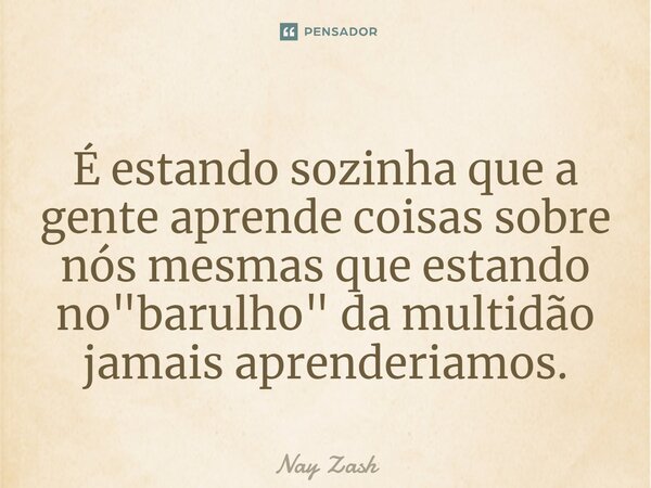 ⁠É estando sozinha que a gente aprende coisas sobre nós mesmas que estando no "barulho" da multidão jamais aprenderiamos.... Frase de Nay ZASH.