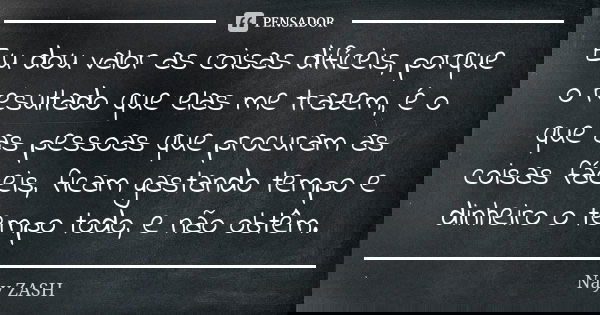 Eu dou valor as coisas difíceis, porque o resultado que elas me trazem, é o que as pessoas que procuram as coisas fáceis, ficam gastando tempo e dinheiro o temp... Frase de Nay ZASH.