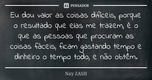 Eu dou valor as coisas difíceis, porque o resultado que elas me trazem, é o que as pessoas que procuram as coisas fáceis, ficam gastando tempo e dinheiro o temp... Frase de Nay ZASH.