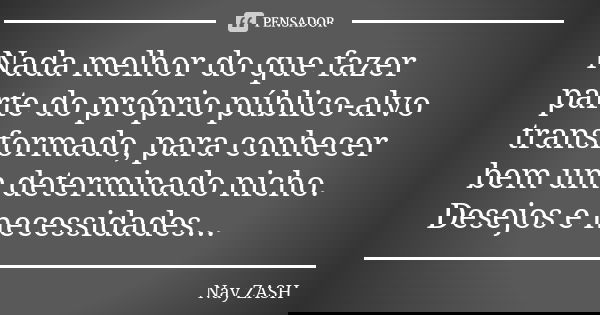 Nada melhor do que fazer parte do próprio público-alvo transformado, para conhecer bem um determinado nicho. Desejos e necessidades...... Frase de Nay ZASH.