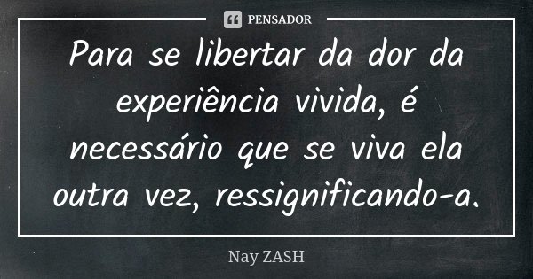 Para se libertar da dor da experiência vivida, é necessário que se viva ela outra vez, ressignificando-a.... Frase de Nay ZASH.