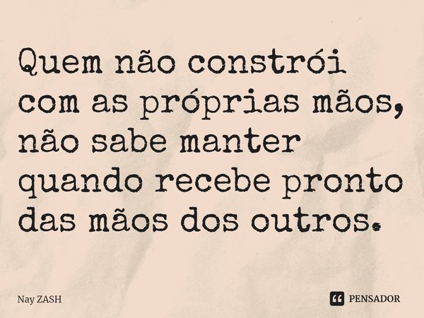⁠Quem não constrói com as próprias mãos, não sabe manter quando recebe pronto das mãos dos outros.... Frase de Nay ZASH.