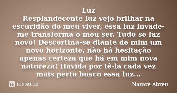 Luz Resplandecente luz vejo brilhar na escuridão do meu viver, essa luz invade-me transforma o meu ser. Tudo se faz novo! Descortina-se diante de mim um novo ho... Frase de Nazaré Abreu.