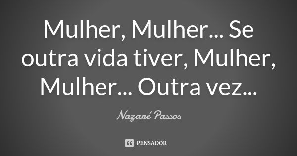 Mulher, Mulher... Se outra vida tiver, Mulher, Mulher... Outra vez...... Frase de Nazaré Passos.