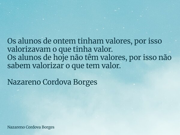 Os alunos de ontem tinham valores, por isso valorizavam o que tinha valor. Os alunos de hoje não têm valores, por isso não sabem valorizar o que tem valor. Naza... Frase de Nazareno Cordova Borges.