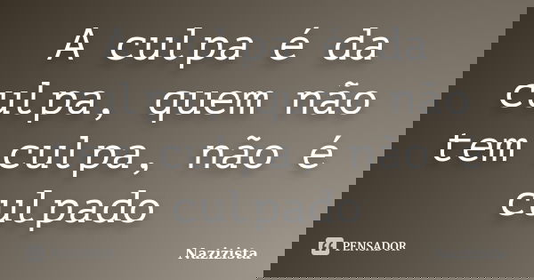 A culpa é da culpa, quem não tem culpa, não é culpado... Frase de Nazizista.
